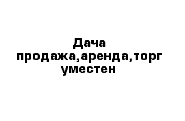 Дача продажа,аренда,торг уместен